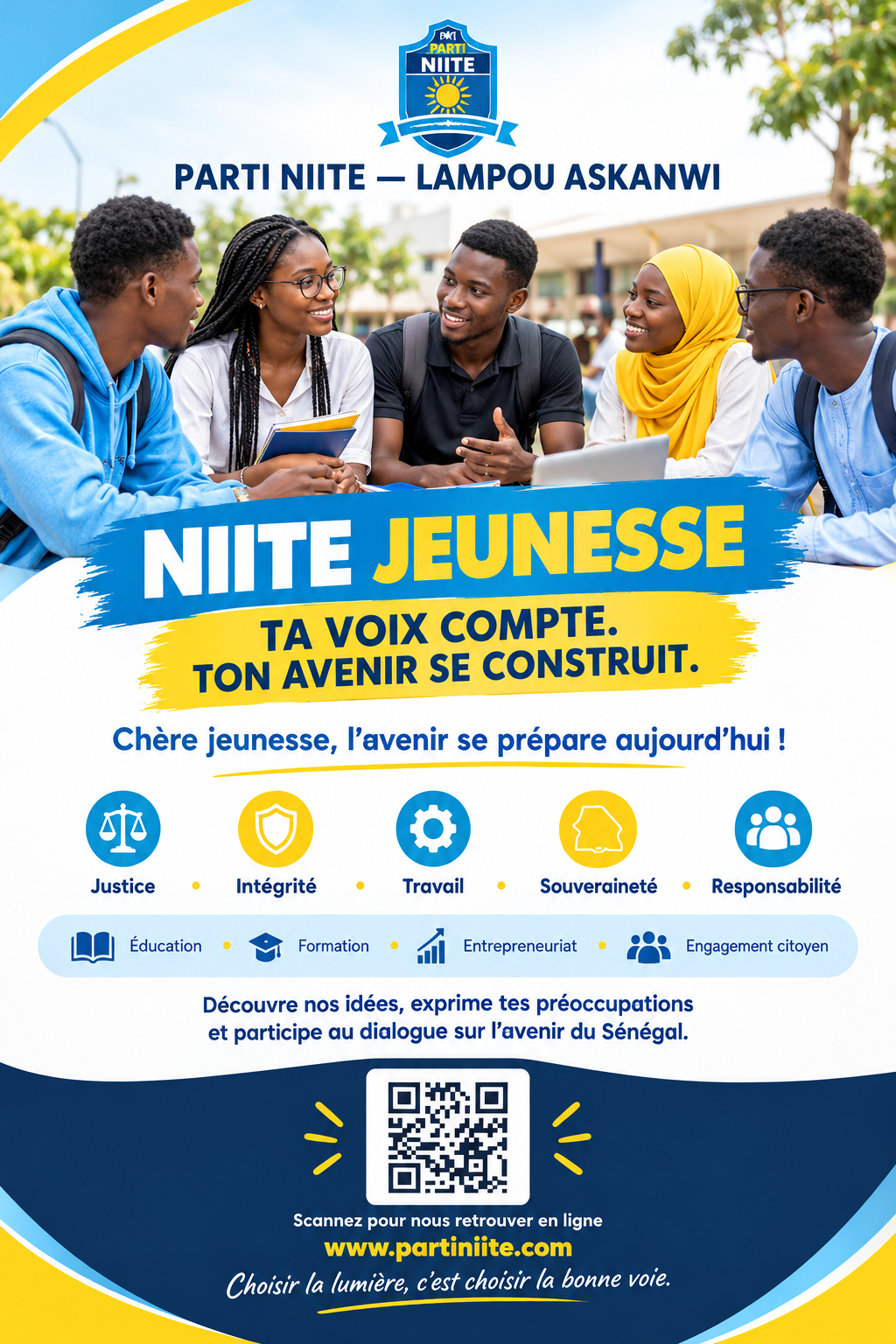 Chers élèves, étudiants et jeunes du Sénégal,
L’avenir de notre pays se construit aujourd’hui, avec une jeunesse consciente, ambitieuse, responsable et engagée.

Le Parti NIITE - Lampou Askanwi vous invite à découvrir ses valeurs et à participer à la réflexion sur les grands enjeux de notre société : l’éducation, la formation, l’emploi, l’entrepreneuriat et le développement de notre pays.

Nos valeurs: Justice, Intégrité, Travail, Souveraineté et Responsabilité, constituent le socle de notre engagement.
Tu as des idées, des ambitions et des propositions pour le Sénégal ? Ta voix compte ! Découvre notre vision, partage tes idées et prends part au dialogue citoyen.